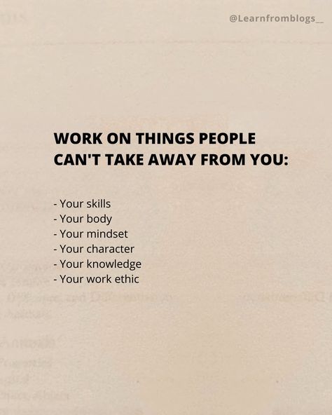 Work on things people can't take away from you: - Your skills - Your body - Your mindset - Your character - Your knowledge - Your work ethic #skillsforlife #skills #mindsetmatters #mindsetiseverything #workethic #knowledgeispower #knowledgeiskey #learnfromblogs People Who Dont Work Quotes, When You Work On Yourself Quotes, Working On Being A Better Person Quotes, Doing Things Differently Quotes, Working On Me For Me Quotes, Work Advice Quote, New Skill Quotes, Being Professional At Work, Things To Focus On Yourself