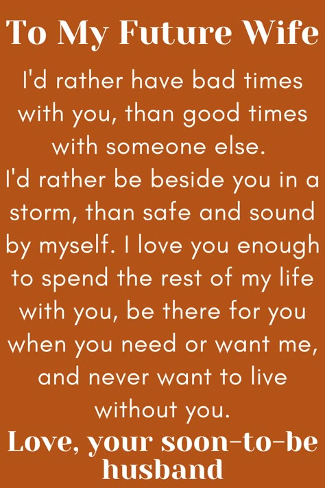 Message for Future Wife that says:

"To My Future Wife

I'd rather have bad times with you, than good times
with someone else. I'd rather be beside you in a storm,
than safe and sound by myself. I love you enough to spend
the rest of my life with you, be there for you when you need or
want me, and never want to live without you.

Love, your soon-to-be husband" To My Future Wife Quotes, Dear Future Wife Quotes, For My Wife Quotes, Wife Comes First, My Future Wife Quotes, Fiancee Quotes, Future Wife Quotes, Dear Future Wife, Fiance Quotes