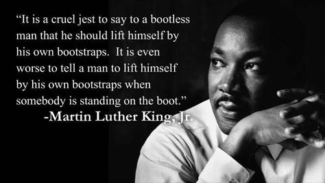 "It is a cruel jest to say to a bootless man that he should lift himself by his own bootstraps. It is even worse to tell a man to lift himself by his own bootstraps when somebody is standing on the boot." ~ Martin Luther King, Jr. #MLKDay #DontStandOnTheBoot Deconstruction Quotes, Luther King Quotes, Martin King, Martin Luther King Quotes, Martin Luther King Jr Quotes, Mlk Quotes, King Quotes, Boss Office, Mlk Jr