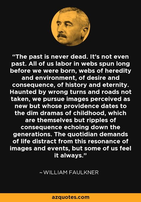 The past is never dead. It's not even past. All of us labor in webs spun long before we were born, webs of heredity and environment, of desire and consequence, of history and eternity. Haunted by wrong turns and roads not taken, we pursue images perceived as new but whose providence dates to the dim dramas of childhood, which are themselves but ripples of consequence echoing down the generations. The quotidian demands of life distract from this resonance of images and events, but some of ... Haunted By The Past, Faulkner Quotes, Sahlo Folina, William Faulkner Quotes, Ajahn Chah, Infinite Jest, Personal Record, William Faulkner, Writers Write