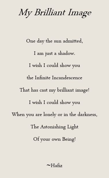 My Brilliant Image. One day the sun admitted, I am just a shadow, I wish I could show you, the Infinite Incandescence that has cast my brilliant image! I wish I could show you when you are lonely or in the darkness, the Astonishing Light of your own Being! Hafiz Magical Poems, Hafiz Poems, Hafiz Poetry, Yoga Poetry, Yoga Readings, Hafez Poems, Hafiz Quotes, Word Poetry, Rumi Poetry