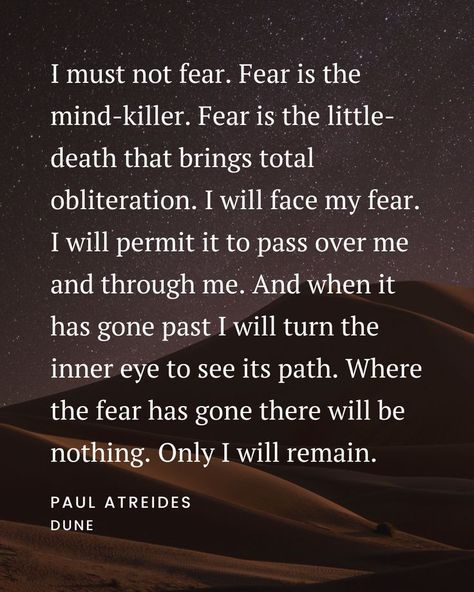 I must not fear. Fear is the mind-killer. Fear is the little-death that brings total obliteration. I will face my fear. I will permit it to pass over me and through me. And when it has gone past I will turn the inner eye to see its path. Where the fear has gone there will be nothing. Only I will remain. - Paul Atreides - Dune I Must Not Fear, Fear Is The Mind Killer Wallpaper, I Must Not Fear Dune, Fear Is The Mind Killer, I Have Not Given You A Spirit Of Fear, Spirit Of Fear But Of Power, Dune Fear Is The Mind Killer, Quotes About Fear Of The Unknown, Dune Quotes