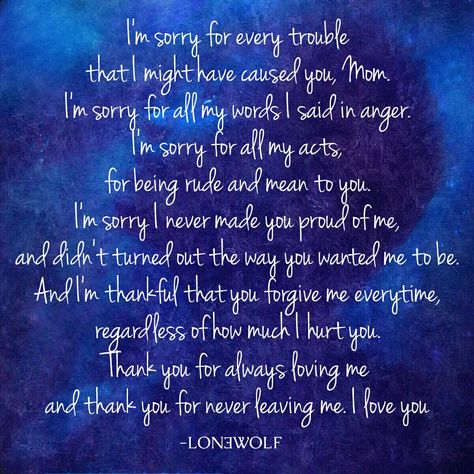 LONƎWOLF, Apology Quote, Sad Quote, Sorry Mom Quote Don't forget to #Like #Share #Support Follow Lon3wolfofficial to Get daily relative Quotes.. ✌ ➡ I'm sorry for every trouble that I might have caused you, mom. I'm sorry for all my words I said in anger. I'm sorry for all my acts, for being rude and mean to you. I'm sorry I never made you proud of me, and didn't turned out the way you wanted me to be. And I'm thankful that you forgive me everytime, regardless of how much I hurt you. Thank you Relative Quotes, Apologizing Quotes, Sorry Quotes, Sorry Mom, Quote Life, Flirting Memes, Sweet Quotes, Im Sorry, Flirting Quotes