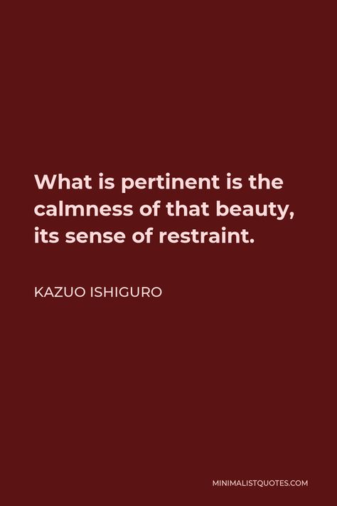 Kazuo Ishiguro Quote: What is pertinent is the calmness of that beauty, its sense of restraint. Restraint Quotes, Ishiguro Quotes, Issues Lyrics, Kazuo Ishiguro, Nobel Prize Winners, Best Novels, How To Start Running, Think Of Me, My Heart Is Breaking