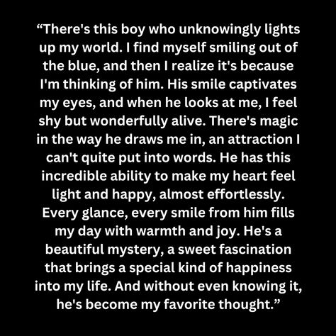 “There's this boy who unknowingly lights up my world. I find myself smiling out of the blue, and then I realize it's because I'm thinking of him. His smile captivates my eyes, and when he looks at me, I feel shy but wonderfully alive. There's magic in the way he draws me in, an attraction I can't quite put into words. He has this incredible ability to make my heart feel light and happy, almost effortlessly. Every glance, eve He Makes My Heart Happy Quotes, He Made Me Feel Alive Again, The Way He Makes Me Feel, You Are The Reason I Smile, Dimple Smile Quotes, About Myself Quotes, He Makes Me Happy Quotes, When He Looks At Me, Love Again Quotes