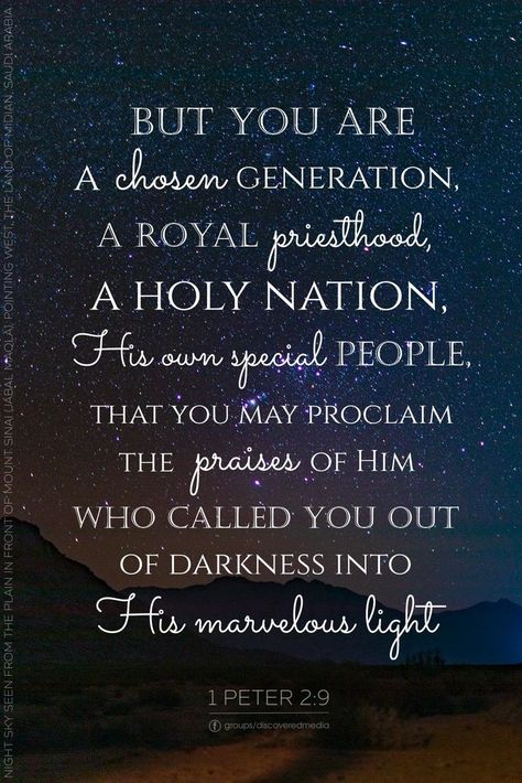 But you are a chosen people, a royal priesthood, a holy nation, a people for God’s own possession, to proclaim the virtues of Him who called you out of darkness into His marvelous light. 1 Peter 2:9 Gods Chosen People, 1st Peter 2:9, Royal Priesthood Scripture, 1peter 2:9, Chosen People Of God, Gods Chosen People Quotes, Many Are Called But Few Are Chosen Words, 1 Peter 2:9, El Elyon