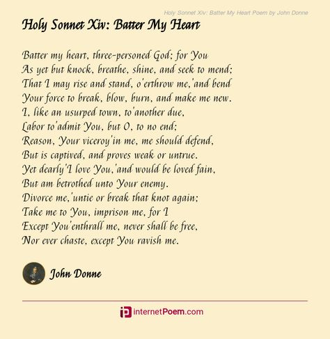 Batter my heart, three-personed God; for You As yet but knock, breathe, shine, and seek to mend; That I may rise and stand, o'erthrow me,'and bend Your force to break, blow, burn, and make me new. I, like an usurped town, to'another due, Labor to'admit You, but O, to no end; Reason, Your viceroy'in me, me should defend, .... Heart Poem, Poem Topics, When I Miss You, Happy Poems, Family Poems, Rhyme Scheme, Literary Art, Birthday Poems, Wedding Poems