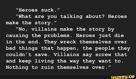 “Heroes suck." “What are you talking about? Heroes make the story.” �“No, villains make the story by causing the problems. Heroes just die in the end. They wreck themselves over bad things that happen, the people they couldn't save. Villains say screw that and keep living the way they want to. Nothing to ruin... #writing #artcreative #writers #writing #prompts #writingprompts #heroes #what #talking #make #story #no #villains #causing #problems #just #die #end #they #bad #things #happen #pic Writing Prompts Quotes, Dark Writing Prompts, Dark Writing, Quotes Writing, Story Writing Prompts, Book Prompts, Writing Dialogue Prompts, Dialogue Prompts, Writing Motivation