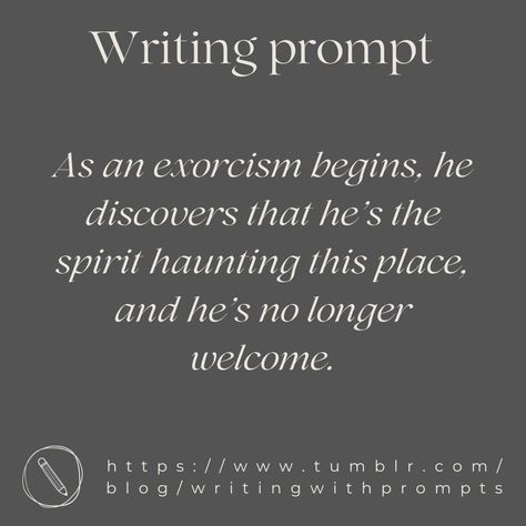 Writing Prompt : As an exorcism begins, he discovers that he’s the spirit haunting this place, and he’s no longer welcome. Witch Writing Prompts, Vampire Writing Prompts, Scary Writing Prompts, Prompts Writing Ideas, Witch Writing, Gothic Writing, Prompt Writing, Fantasy Writing, Prompts Writing