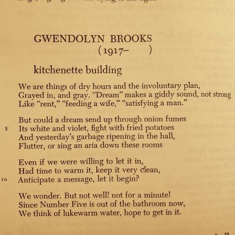 By Gwendolyn Brooks
Poem Kitchenette Building

‘We are things of dry hours and the involuntary plan, 
Grayed in, and gray. ‘Dream’ makes a giddy sound, not strong
Like ‘rent��’, ‘feeding a wife’, ‘satisfying a man’

But could a dream send up through onion fumes
Its white and violet, fight with fried potatoes
And yesterday’s garbage ripening in the hall, 
Flutter, or sing an aria down these rooms,’ Gwendolyn Brooks Poems, Gwendolyn Brooks, Light Film, Poetry Inspiration, Poetry Words, Future Classroom, Poem Quotes, Being A Landlord, Love Letters