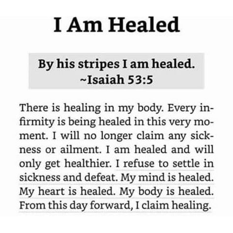 I Am HealedBy his stripes I am healed. - Isaiah 53.5There is healing in my body. Every infirmity is being healed in this very moment. I will no longer claim anysickness or ailment. I am healed and will only get healthier. I refuse to settle in sickness and defeat. My mind is healed. My heart is healed. My body is healed. From this day forward, I claim healing. Body Healing Prayers, By His Stripes You Are Healed, By Your Stripes I Am Healed, I’m Healed Quotes, Gods Healing Power, Scripture On Healing Sickness, Scripture About Healing Sickness, Scripture For Sickness And Healing, By His Stripes I Am Healed