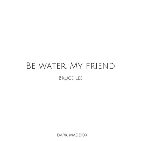 “Don’t get set into one form, adapt it and build your own, and let it grow, be like water. Empty your mind, be formless, shapeless — like water. Now, you put water in a cup, it becomes the cup; You put water into a bottle it becomes the bottle; You put it in a teapot it becomes the teapot. Now, water can flow or it can crash. Be water, my friend” -Bruce Lee Water In A Cup, Flow Quotes, Be Patient Quotes, Be Water My Friend, Be Like Water, Water Quotes, Let It Grow, Bruce Lee Quotes, Rules Quotes