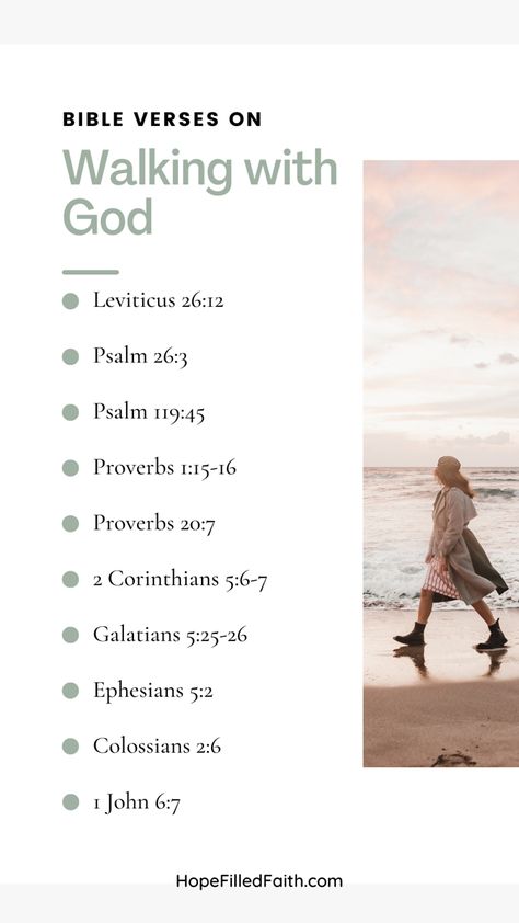 Bible verses on walking with God list: Leviticus 26:12
Psalm 26:3
Psalm 119:45
Proverbs 1:15-16
Proverbs 20:7
2 Corinthians 5:6-7
Galatians 5:25-26
Ephesians 5:2
Colossians 2:6
1 John 6:7
Picture of woman walking on beach 
Website: hopefilledfaith.com Walking With God Quotes, Spiritual Walk With God, Bible Verse About Walking With God, Prayer Walk Ideas, Walking In My Purpose, Be Closer To God, Walking By Faith, Psalm 26, Prayer Walk