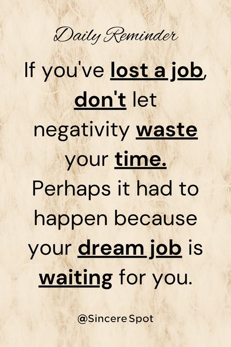 "If you've lost a job, don't let negativity waste your time. Perhaps it had to happen because your dream job is waiting for you." Sincere Spot #pinterestquotes #pinterestinspired #pinterestsuccess #pinterestaddict #pinterestinspo #aesthetic #love #pinterestinspiration #quotes #inspiration #motivationalquotes #motivation #lifequotes #positivevibes #believequotes #faithquotes #thoughts #motivate #positive #inspiring #success #blog #go #blogger #bestoftheday #lifelessons #lifechanges #growthmindset Lost Job Quotes, Job Quotes, Lost Job, Powerful Motivational Quotes, Quotes Daily, Believe Quotes, Daily Reminders, Best Motivational Quotes, Mindset Quotes