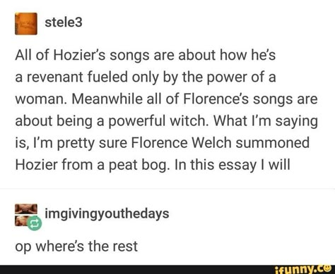 I stele3 All of Hozier's songs are about how he's a revenant fueled only by the power of a woman. Meanwhile all of FIorence’s songs are about being a powerful witch. What I'm saying is, I'm pretty sure Florence Welch summoned Hozier from a peat bog. In this essay I will _ im ivin outheda s... #textpost #memes #textpost #featureworthy #alternatefeatures #tumblr #tumblrpost #all #hoziers #songs #how #hes #revenant #fueled #only #power #woman #meanwhile #fiorences #being #powerful #witch #pic Hozier And Florence Welch, Hozier And Florence, Florence And The Machine Art, Hozier Tumblr, Florence And The Machine Aesthetic, Hozier Funny, Billy Joe Armstrong, Powerful Witch, Bog Man