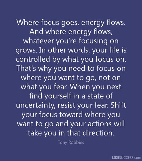 Where focus goes, energy flows.And where energy flows,whatever you're focusing ongrows. In other words, your life iscontrolled by what you focus on.That's why you need to focus onwhere you want to go, not onwhat you fear. When you nextfind yourself in a state ofuncertainty, resist your fear. Shiftyour focus toward where youwant to go and your actions willtake you in that direction.Tony RobbinsUKESUCCESS.com Where Thoughts Go Energy Flows, Focus On Where You Want To Go, Where Energy Goes Focus Flows, Where Attention Goes Energy Flows, Focus On What You Want, What You Focus On Grows, Quotes On Focus, Focus On The Good Quotes, Quotes About Energy