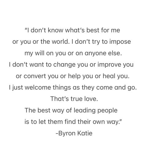 “I don’t know what’s best for me or you or the world. I don’t try to impose my will on you or on anyone else. I don’t want to change you or improve you or convert you or help you or heal you. I just welcome things as they come and go. That’s true love. The best way of leading people is to let them find their own way.” — Byron Katie Katie Byron, Byron Katie Quotes, Leading People, Byron Katie, Our Love Story, Feel Good Quotes, I Hate You, Come And Go, Good Quotes