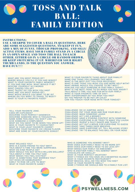 Toss and Talk Ball: Find a ball or get a new one delivered. Blow-up beach balls are great for this. Grab a sharpie and cover the ball in questions. See the attached list with a ton of suggestions. Try to include a mix of thoughtful questions and fun activities or silly questions. Then get together with your family and toss the ball around. Wherever your right thumb lands when you catch the ball, is the question you answer. Enjoy the time together learning new things about each other. Toss And Talk Ball Questions, First Therapy Session Activities, Beach Ball Get To Know You Questions, Check In Questions For Group Therapy, Family Counseling Activities, Beach Ball Question Game, Family Therapy Games, Group Therapy Check In, Beach Ball Therapy Activity