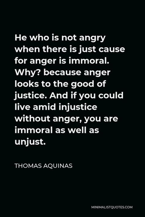 Thomas Aquinas Quote: He who is not angry when there is just cause for anger is immoral. Why? because anger looks to the good of justice. And if you could live amid injustice without anger, you are immoral as well as unjust. He Is Angry With Me Quotes, Immoral People Quotes, Quotes About Rage, Angry Quotes Rage Feelings, Injustice Quotes, Commonplace Notebook, Thomas Aquinas Quotes, Hope Meaning, Frustration Quotes