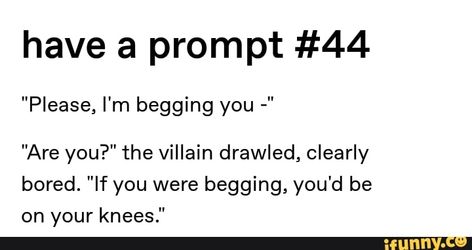 There was no hesitation as they fell slowly to their knees on the concrete floor, gaze never leaving the villain’s eyes. “Please.” The villain felt something catch in their throat. Villian Dialog, Flirty Story Prompts, Begging Prompts, Story Prompts Hero X Villain, Evil Dialogue Prompts, Begging Writing Prompts, Writing Prompts Dialogue Flirty, Flirty Enemies Prompts, Funny Villain Dialogue