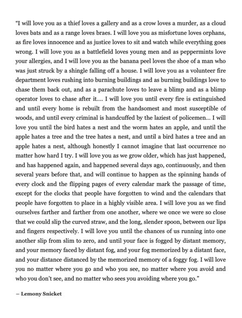 "I will love you until the bird hates a nest and the worm hates an apple... I will love you as we find ourselves farther and farther from one another, where we once we were so close that we could slip the curved straw, and the long, slender spoon, between our lips and fingers respectively." Lemony Snicket Beatrice Letters, Lemony Snicket Quotes, I Will Love You, Lemony Snicket, A Crow, Literature Quotes, Literary Quotes, Poem Quotes, S K