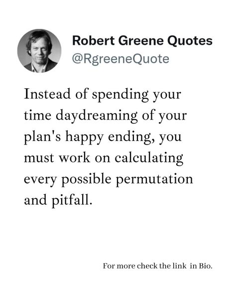 Instead of spending your time daydreaming of your plan's happy ending, you must work on calculating every possible permutation and pitfall. Follow @rgeenequote for more Quotes from the work of best selling author Robert Greene. #Philosophy #discipline #Wisdom #séduction #Psychology #mindset #power #robertgreene #books #quotes pinterest.com/rgreenequote/ Possibilities Quotes, Robert Greene Quotes, Possibility Quotes, Life Strategy, Strategy Quotes, Quotes Pinterest, Law Quotes, 48 Laws Of Power, Best Selling Author