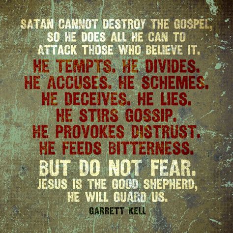 Satan cannot destroy the Gospel, so he does all he can to attack those who believe it. He tempts. He divides. He accuses. He schemes. He deceives. He lies. He stirs gossip. He provokes distrust. He feeds bitterness. But do not fear. Jesus is the Good Shepherd, He will guard us. – Garrett Kell Being Spiritually Attacked, Jezebel Spirit Spiritual Warfare, Satanic Quotes, Spiritual Warfare Quotes, Vertrouw Op God, Jezebel Spirit, Godly Character, Spiritual Warfare Prayers, Good Shepherd