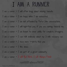 Running Matters #142: I am a runner. I will often brag about missing toenails. I am happy when I am exhausted. I am not offended by porta-john conversations. I will high-five you, if you are running towards me. I am known to cheer wildly for complete strangers. I can talk endlessly about my 3-mile recovery run. I have more t-shirts than you. I like shoes. I am part of a great community. I will run hard, I will always finish. Cross Country Running Training, Cross Country Quotes, Inspirational Running Quotes, Running Motivation Quotes, Cross Country Mom, Why I Run, I Love To Run, First Marathon, I Am Exhausted