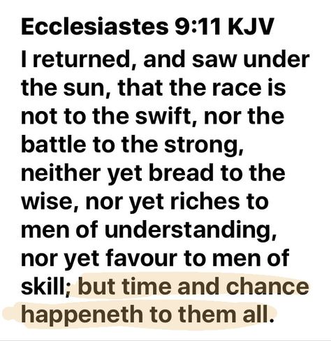 “I returned, and saw under the sun, that the race is not to the swift, nor the battle to the strong, neither yet bread to the wise, nor yet riches to men of understanding, nor yet favour to men of skill; but time and chance happeneth to them all.” ‭‭Ecclesiastes‬ ‭9:11‬ ‭KJV‬‬ Ecclesiastes 9 Verse 11, The Race Is Not Given To The Swift Quote, Ecclesiastes 9, Bible Verses Kjv, Memory Verse, Bible Knowledge, Gods Promises, Thought Provoking, Wisdom Quotes