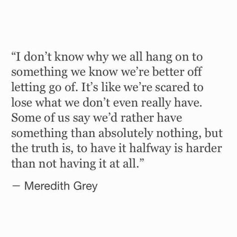 I don't know why we all hang on to something we know we're better off letting go of. It's like we're scared to lose what we don't even really have. Some of us say we'd rather have something than absolutely nothing, but the truth is, to have it halfway is harder than not having it at all. Scared Quotes, Meredith Grey Quotes, Bittersweet Quotes, Prove Love, Grey Quotes, Grey Anatomy Quotes, Grey's Anatomy Quotes, Anatomy Quote, Meredith Grey