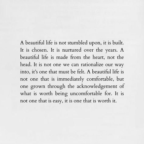 A beautiful life is not stumbled upon, it is built. It is chosen. It is nurtured over the years. A beautiful life is made from the heart, not the head. It is not one we can rationalize our way into, it’s one that must be felt. A beautiful life is not one that is immediately comfortable, but one grown through the acknowledgement of what is worth being uncomfortable for. It is not one that is easy, it is one that is worth it. #likes #likesforlikes #likes4likes #likesforfollow #likebackteam #li... Elegance Quotes, Brianna Wiest, Your Twenties, A Beautiful Life, Sweet Words, Intentional Living, Amazing Quotes, Happy Thoughts, Beautiful Life