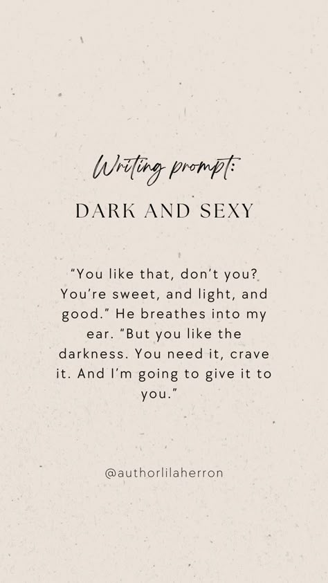 Neutral colors with text describing a writing prompt. The text reads: “You like that, don’t you? You’re sweet, and light, and good.” He breathes into my ear. “But you like the darkness. You need it, crave it. And I’m going to give it to you.” Seductive Writing Prompts, Intimate Writing Ideas, Spicy Writing Detailed, Curse Ideas Writing, Scene Writing Prompts Spicy, Spicy Writing Prompt, Writing Prompts Romance Spicy, Hot Writing Prompts, Stalker Prompts