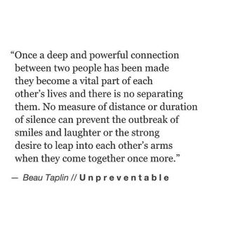 Once a deep and powerful connection between two people has been made they become a vital part of each other's lives and there is no separating them. No measure of distance or duration of silence can prevent the outbreak of smiles and laughter or the strong desire to leap into each other's arms when they come together once more. Beau Taplin Quotes, Life Quotes Love, A Quote, Poetry Quotes, Birthday Quotes, Beautiful Quotes, Beautiful Words, Relationship Quotes, A P