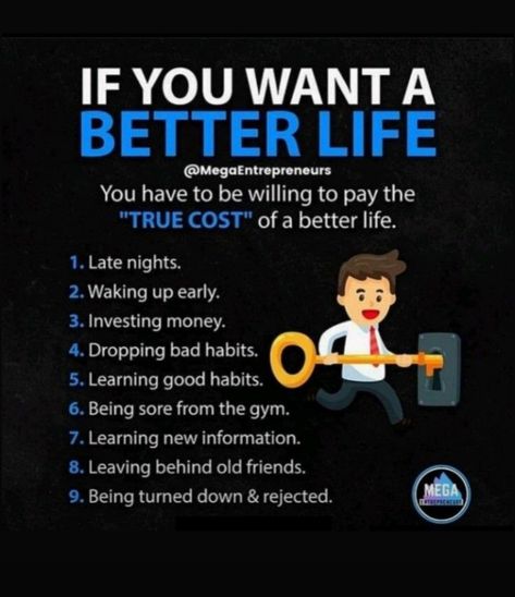 You have to pay these things : - 1- Late Nights. 2- Waking Up Early. 3- Investing Money. 4- Dropping Bad Habits. 5- Learning Good Habits. 6- Being sore from the gym. 7- Learning New Information. 8- Leaving Behind Old Friends. 9- Being Turned Down & Rejected. How To Leave Bad Habits, Investing Money, Good Habits, How To Wake Up Early, Bad Habits, Better Life, Old Friends, To Leave, Wake Up