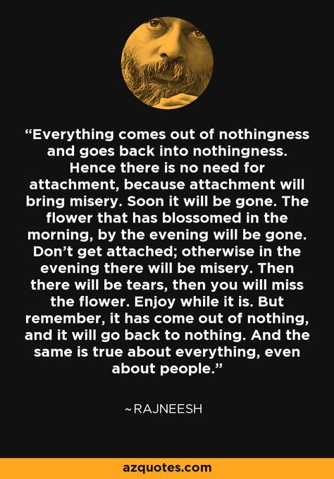 Everything comes out of nothingness and goes back into nothingness. Hence there is no need for attachment, because attachment will bring misery. Soon it will be gone. The flower that has blossomed in the morning, by the evening will be gone. Don't get attached; otherwise in the evening there will be misery. Then there will be tears, then you will miss the flower. Enjoy while it is. But remember, it has come out of nothing, and it will go back to nothing. And the same is true... - Osho Dont Get Attached, Its Okay Quotes, Jiddu Krishnamurti, Be Myself, Osho Quotes, It Goes On, Love People, Words Of Wisdom, I Want