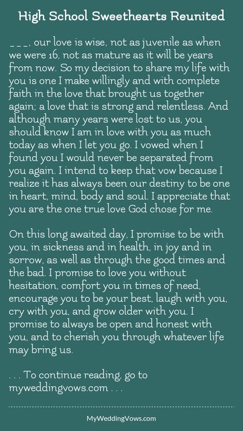 ________, our love is wise, not as juvenile as when we were 16, not as mature as it will be years from now. So my decision to share my life with you is one I make willingly and with complete faith in the love that brought us together again First Love Reunited Quotes, Highschool Sweethearts Wedding Vows, Wedding Vows For High School Sweethearts, Vows For High School Sweethearts, Wedding Vows High School Sweethearts, Highschool Love Quotes, Reuniting With First Love Quotes, First Love Reunited, Highschool Sweethearts Quotes
