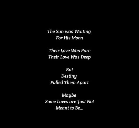 The Sun was Waiting for His Moon
Their Love Was Pure 
Their Love Was Deep 
But Destiny Pulled Them Apart 
Maybe Some Loves are Just Not Meant to Be

Love Quotes 
Relationship Goals Quotes 
Couple Goals Quotes 
Twinflame & Soulmates Love
Love at first sight
Teen love
Mature love
Past life lovers 
Deep love
Let me kiss you
Hug you 
Romance 
Yours eternally
Today Tomorrow Forever mine
Happiness Quotes 
My home
My peace
Feelings 
Heart to soul Love 
I want you
I need you
I like  you
I love you Matured Love Quotes For Him, Destiny Quotes Meant To Be Relationships, Sun And Moon Lovers Art, Past Life Love Quotes, Destiny Quotes Meant To Be, Love Destiny Quotes, Star Crossed Lovers Quotes, Past Life Lovers, Moon And Sun Quotes