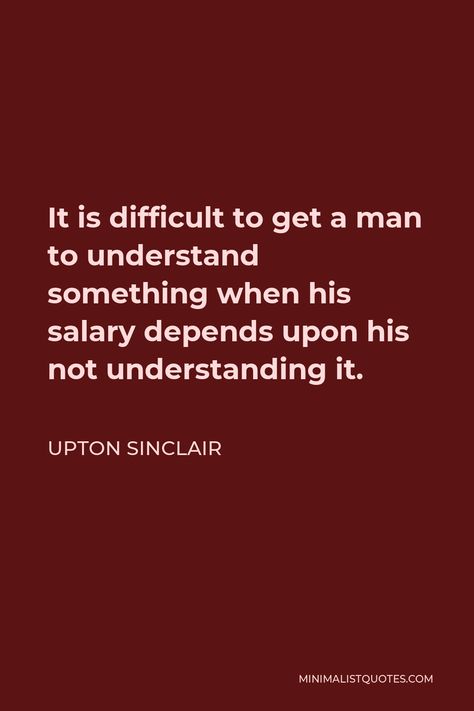 Upton Sinclair Quote: It is difficult to get a man to understand something when his salary depends upon his not understanding it. Upton Sinclair Quotes, Upton Sinclair, Not Understanding, Mental Disease, Human Nature, Good American, Writers, A Man, Verses