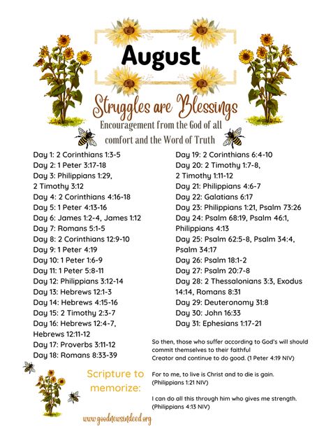 This Scripture writing/reading plan is all about learning that struggles in our lives are perfect blessings from God! Struggles can seem very difficult when we are experiencing them, but we can always rest assured knowing that God always works all things out for the good of His children! God always knows exactly what we need in each moment of our lives, even when we do not, and we can always rejoice in the Lord knowing that He will always bless us with exactly what we need in each and every mome August Scripture Writing Plan 2024, August Bible Reading Plan For Women, August Bible Study Plan, August Bible Writing Plan, August Bible Verses, May Scripture Writing Plan 2024, July Scripture Writing Plan 2024, Scripture Writing Plans 2024, 2023 Scripture Writing