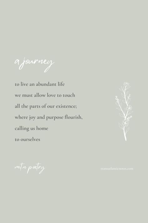 A poem by Molly from Transatlantic Notes called, ’A Journey’ that reads: To live an abundant life we must allow love to touch all the parts of our existence; where joy and purpose flourish, calling us home to ourselves. Live Abundantly Quotes, Journey Poem, Poems About Beauty, Abundance Quotes, Inner Work, Poetry Collection, Anime Edits, Abundant Life, Physical Wellness