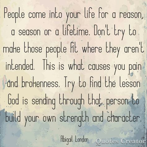 People come into your life for a reason a season or a lifetime. Don't try to make those people fit where they aren't intended. This is what causes you pain and brokenness. Try to find the lesson God is sending through that person. #abigaillondon Abigail London A Reason A Season A Lifetime Quotes, People Come Into Your Life For A Reason A Season, People Are In Your Life For Seasons, In This Lifetime Quotes, People And Seasons Quotes, Quotes About People Coming In Your Life, People Are Put In Your Life For A Reason, For A Season Quotes People, Some People Come Into Your Life For A Reason Seasons