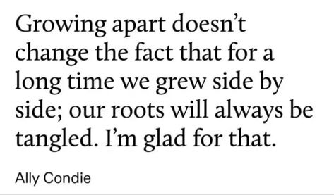 Growing apart doesn't change the fact that for a long time we grew side by side; our roots will always be tangled. I'm glad for that.
Ally Condie Literary Quotes About Friendship, Thought Aesthetic, Childhood Friendship, Sibling Quotes, Georgette Heyer, Growing Apart, Literature Quotes, Literary Quotes, Poem Quotes