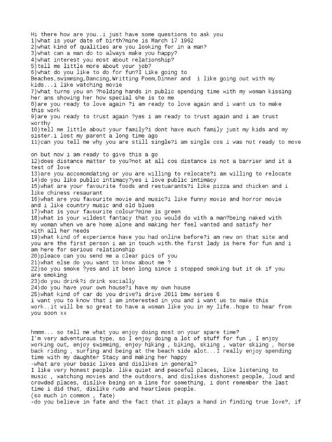 The document contains a series of questions exchanged between two individuals. It includes basic getting-to-know-you questions about date of birth, qualities looked for in a partner, hobbies, food and music preferences, as well as more personal questions. The responses indicate an interest in finding a serious relationship and sharing quality time together. Concerns are raised about the authenticity and intentions of one individual. Relationship Get To Know You Questions, Love Questions Relationships, Date Questions Relationships, Questions To Ask In A New Relationship, Serious Relationship Format, Serious Dating Questions, Question And Answer Format, Basic Questions To Get To Know Someone, Dating Questions Getting To Know