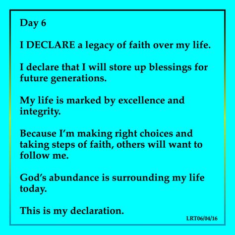 Day 6  I DECLARE a legacy of faith over my life.   I declare that I will store up blessings for  future generations.   My life is marked by excellence and  integrity.   Because I’m making right choices and  taking steps of faith, others will want to  follow me.   God’s abundance is surrounding my life  today.    This is my declaration. Declarations Over My Life, Prayer Journal Prompts, Deliverance Prayers, I Declare, Answered Prayers, Good Prayers, Daily Positive Affirmations, Inspirational Quotes God, Quotes God