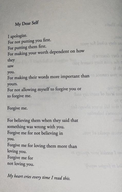 I apologize.
For not putting you first. 
For putting them first.
For making your worth dependent on how
they
saw
you.
For making their words more important than
yours.
For not allowing myself to forgive you or
to forgive me.
Forgive me.
For believing them when they said that
something was wrong with you.
Forgive me for not believing in you.
Forgive me for loving them more than loving you.
Forgive me for not loving you.

My heart cries every time I read this. Apology Letter To Myself, Apology To Myself Quotes, Making Amends Quotes Forgiveness, Apologize Even When Youre Not Wrong, Love Myself More Quotes, Letter Of Forgiveness To Self, How To Love Myself Quotes Words, Put You First Quotes, How To Forgive Someone You Love