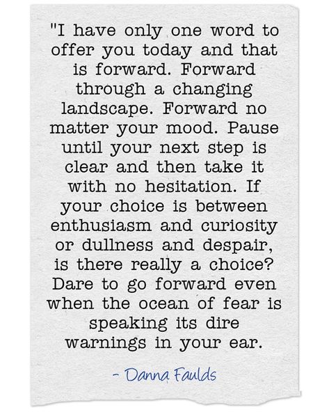 "I have only one word to offer you today and that is forward. Forward through a changing landscape. Forward no matter your mood. Pause until your next step is clear and then take it with no hesitation. If your choice is between enthusiasm and curiosity or dullness and despair, is there really a choice? Dare to go forward even when the ocean of fear is speaking its dire warnings in your ear. -Danna Faulds Danna Faulds Poems, Danna Faulds, Yoga Themes, Read Later, Next Step, One Word, Yoga Teacher, Inspiring Quotes, Food For Thought