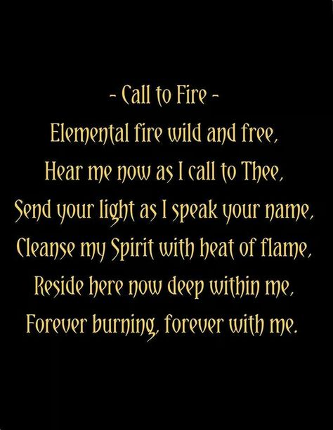 Call to Fire: Elemental fire wild and free, Hear me now as I call to Thee, Send your light as I speak your name, Cleanse my spirit with the heat of flame, Reside here now deep within me, Forever burning, forever with me. Elemental Magic, Magic Spell Book, Wiccan Spell Book, Candle Magick, Witchcraft Spell Books, Book Of Shadow, Witch Spell Book, Cleanse Me, Fire Element