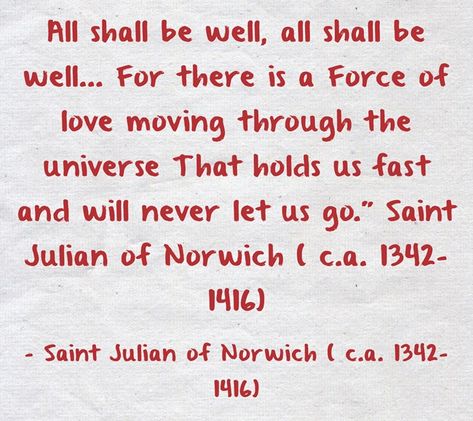 All shall be well, all shall be well... For there is a Force of love moving through the universe That holds us fast and will never let us go." Saint Julian of Norwich ( c.a. 1342-1416) -Saint Julian of Norwich ( c.a. 1342-1416) Julian Of Norwich All Shall Be Well, Julian Of Norwich Quotes, All Shall Be Well, Bible Stickers, Julian Of Norwich, Lord King, Be Of Good Courage, Holy Holy, Thomas Merton