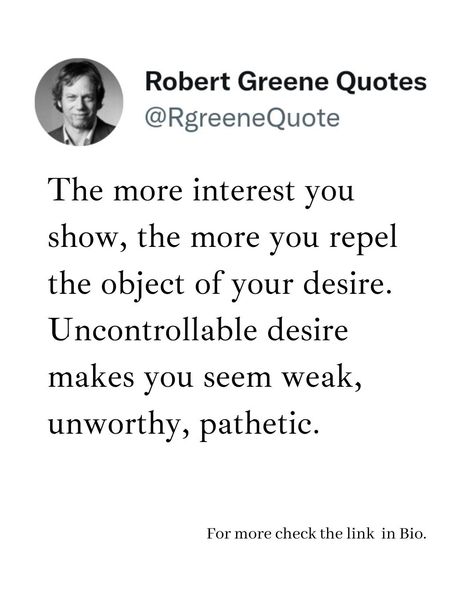 The more interest you show, the more you repel the object of your desire. Uncontrollable desire makes you seem weak, unworthy, pathetic. Follow @rgeenequote for more Quotes from the work of best selling author Robert Greene. #Philosophy #discipline #Wisdom #séduction #Psychology #mindset #power #robertgreene #books #quotes #rgreenequote pinterest.com/rgreenequote/ Pathetic People Quotes, Pathetic Quotes, Robert Greene Quotes, Robert Greene Books, Value Quotes, Stoicism Quotes, Sacred Science, Robert Greene, Best Selling Author