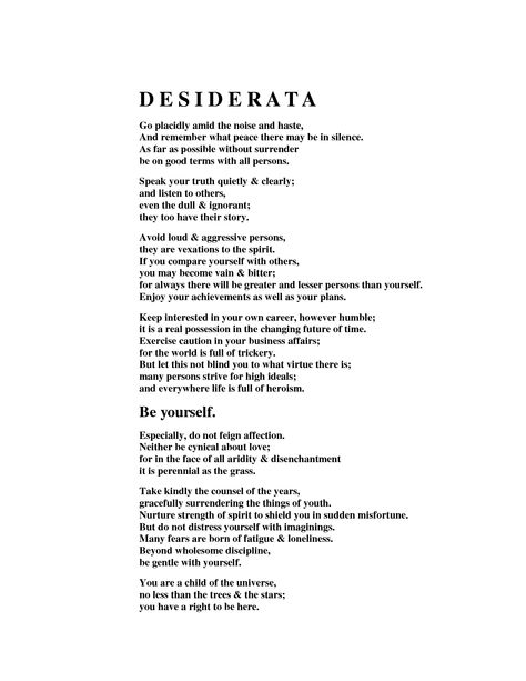 Desiderata - Go placidly amid the noise and haste, and remember what peace there may be in silence. As far as possible, without surrender, be on good terms with all persons. Speak your truth quietly and clearly; and listen to others, even to the dull and ignorant; they too have their story. Deseridata Poem, Desiderata Poem Wallpaper, Max Ehrmann Quotes, Desiderata Tattoo, Max Erhmann, Desiderata Max Ehrmann, Desiderata Poem, Max Ehrmann, Positive Vibes Quotes